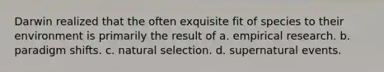 Darwin realized that the often exquisite fit of species to their environment is primarily the result of a. empirical research. b. paradigm shifts. c. natural selection. d. supernatural events.