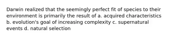 Darwin realized that the seemingly perfect fit of species to their environment is primarily the result of a. acquired characteristics b. evolution's goal of increasing complexity c. supernatural events d. natural selection