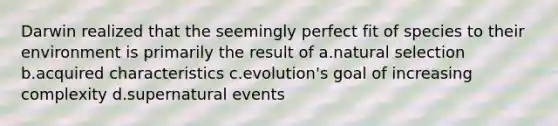 Darwin realized that the seemingly perfect fit of species to their environment is primarily the result of a.natural selection b.acquired characteristics c.evolution's goal of increasing complexity d.supernatural events