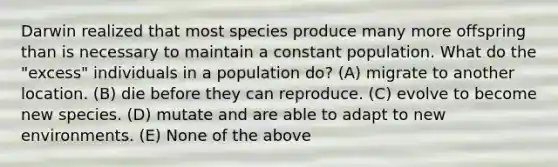 Darwin realized that most species produce many more offspring than is necessary to maintain a constant population. What do the "excess" individuals in a population do? (A) migrate to another location. (B) die before they can reproduce. (C) evolve to become new species. (D) mutate and are able to adapt to new environments. (E) None of the above