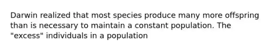 Darwin realized that most species produce many more offspring than is necessary to maintain a constant population. The "excess" individuals in a population