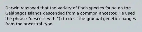 Darwin reasoned that the variety of finch species found on the Galápagos Islands descended from a common ancestor. He used the phrase "descent with "() to describe gradual genetic changes from the ancestral type