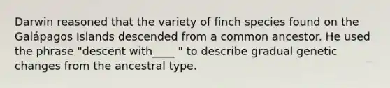 Darwin reasoned that the variety of finch species found on the Galápagos Islands descended from a common ancestor. He used the phrase "descent with____ " to describe gradual genetic changes from the ancestral type.