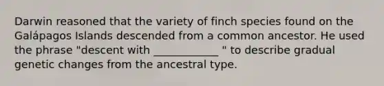 Darwin reasoned that the variety of finch species found on the Galápagos Islands descended from a common ancestor. He used the phrase "descent with ____________ " to describe gradual genetic changes from the ancestral type.