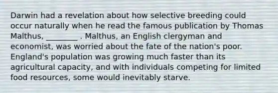 Darwin had a revelation about how selective breeding could occur naturally when he read the famous publication by Thomas Malthus, ________ . Malthus, an English clergyman and economist, was worried about the fate of the nation's poor. England's population was growing much faster than its agricultural capacity, and with individuals competing for limited food resources, some would inevitably starve.