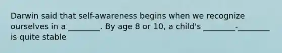 Darwin said that self-awareness begins when we recognize ourselves in a ________. By age 8 or 10, a child's ________-________ is quite stable