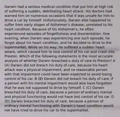 Darwin had a serious medical condition that put him at high risk of suffering a sudden, debilitating heart attack. His doctors had warned him on numerous occasions that it was unsafe for him to drive a car by himself. Unfortunately, Darwin also happened to suffer from early stages of Alzheimer's disease, unrelated to his heart condition. Because of his Alzheimer's, he often experienced episodes of forgetfulness and disorientation. One evening, when Darwin was experiencing one such episode, he forgot about his heart condition, and he decided to drive to the supermarket. While on his way, he suffered a sudden heart attack, which caused him to lose control of his car and crash into Preston. Which of the following statements is the most accurate analysis of whether Darwin breached a duty of care to Preston? A (A) Darwin did not breach his duty of care, because his heart attack was a physical impairment, and no reasonable person with that impairment could have been expected to avoid losing control of his car. B (B) Darwin did not breach his duty of care, if a person with his mental impairment would also have forgotten that he was not supposed to drive by himself. C (C) Darwin breached his duty of care, because a person of ordinary mental and physical functioning would not have lost control of his car. D (D) Darwin breached his duty of care, because a person of ordinary mental functioning with Darwin's heart condition would not have tried to drive his car to the supermarket.