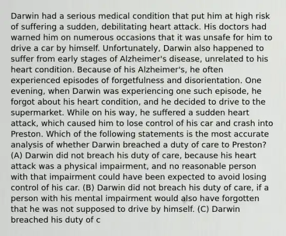 Darwin had a serious medical condition that put him at high risk of suffering a sudden, debilitating heart attack. His doctors had warned him on numerous occasions that it was unsafe for him to drive a car by himself. Unfortunately, Darwin also happened to suffer from early stages of Alzheimer's disease, unrelated to his heart condition. Because of his Alzheimer's, he often experienced episodes of forgetfulness and disorientation. One evening, when Darwin was experiencing one such episode, he forgot about his heart condition, and he decided to drive to the supermarket. While on his way, he suffered a sudden heart attack, which caused him to lose control of his car and crash into Preston. Which of the following statements is the most accurate analysis of whether Darwin breached a duty of care to Preston? (A) Darwin did not breach his duty of care, because his heart attack was a physical impairment, and no reasonable person with that impairment could have been expected to avoid losing control of his car. (B) Darwin did not breach his duty of care, if a person with his mental impairment would also have forgotten that he was not supposed to drive by himself. (C) Darwin breached his duty of c