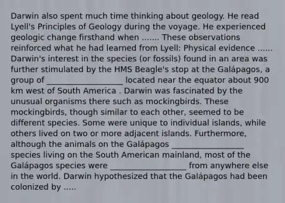 Darwin also spent much time thinking about geology. He read Lyell's Principles of Geology during the voyage. He experienced geologic change firsthand when ....... These observations reinforced what he had learned from Lyell: Physical evidence ...... Darwin's interest in the species (or fossils) found in an area was further stimulated by the HMS Beagle's stop at the Galápagos, a group of ___________________ located near the equator about 900 km west of South America . Darwin was fascinated by the unusual organisms there such as mockingbirds. These mockingbirds, though similar to each other, seemed to be different species. Some were unique to individual islands, while others lived on two or more adjacent islands. Furthermore, although the animals on the Galápagos __________________ species living on the South American mainland, most of the Galápagos species were ___________________ from anywhere else in the world. Darwin hypothesized that the Galápagos had been colonized by .....