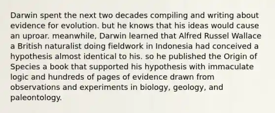 Darwin spent the next two decades compiling and writing about evidence for evolution. but he knows that his ideas would cause an uproar. meanwhile, Darwin learned that Alfred Russel Wallace a British naturalist doing fieldwork in Indonesia had conceived a hypothesis almost identical to his. so he published the Origin of Species a book that supported his hypothesis with immaculate logic and hundreds of pages of evidence drawn from observations and experiments in biology, geology, and paleontology.