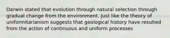 Darwin stated that evolution through natural selection through gradual change from the environment. Just like the theory of uniformitarianism suggests that geological history have resulted from the action of continuous and uniform processes