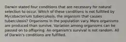 Darwin stated four conditions that are necessary for natural selection to occur. Which of these conditions is not fulfilled by Mycobacterium tuberculosis, the organism that causes tuberculosis? Organisms in the population vary. More organisms are produced than survive. Variation among organisms can be passed on to offspring. An organism's survival is not random. All of Darwin's conditions are fulfilled.