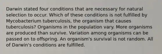 Darwin stated four conditions that are necessary for natural selection to occur. Which of these conditions is not fulfilled by Mycobacterium tuberculosis, the organism that causes tuberculosis? Organisms in the population vary. More organisms are produced than survive. Variation among organisms can be passed on to offspring. An organism's survival is not random. All of Darwin's conditions are fulfilled.