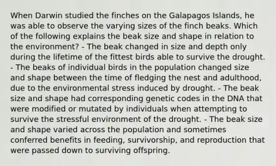 When Darwin studied the finches on the Galapagos Islands, he was able to observe the varying sizes of the finch beaks. Which of the following explains the beak size and shape in relation to the environment? - The beak changed in size and depth only during the lifetime of the fittest birds able to survive the drought. - The beaks of individual birds in the population changed size and shape between the time of fledging the nest and adulthood, due to the environmental stress induced by drought. - The beak size and shape had corresponding genetic codes in the DNA that were modified or mutated by individuals when attempting to survive the stressful environment of the drought. - The beak size and shape varied across the population and sometimes conferred benefits in feeding, survivorship, and reproduction that were passed down to surviving offspring.