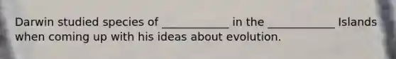Darwin studied species of ____________ in the ____________ Islands when coming up with his ideas about evolution.