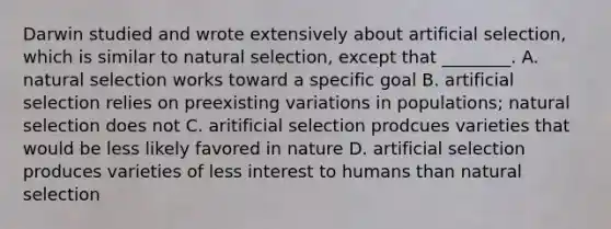 Darwin studied and wrote extensively about artificial selection, which is similar to natural selection, except that ________. A. natural selection works toward a specific goal B. artificial selection relies on preexisting variations in populations; natural selection does not C. aritificial selection prodcues varieties that would be less likely favored in nature D. artificial selection produces varieties of less interest to humans than natural selection