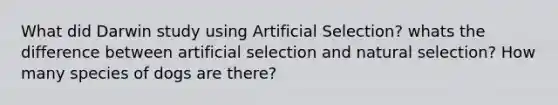 What did Darwin study using Artificial Selection? whats the difference between artificial selection and natural selection? How many species of dogs are there?