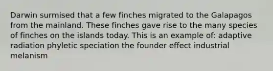 Darwin surmised that a few finches migrated to the Galapagos from the mainland. These finches gave rise to the many species of finches on the islands today. This is an example of: adaptive radiation phyletic speciation the founder effect industrial melanism