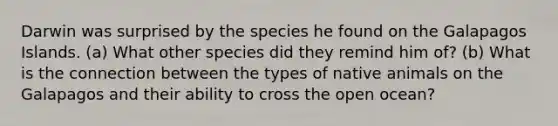 Darwin was surprised by the species he found on the Galapagos Islands. (a) What other species did they remind him of? (b) What is the connection between the types of native animals on the Galapagos and their ability to cross the open ocean?