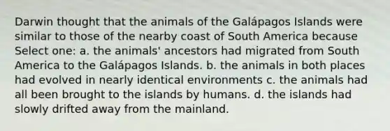 Darwin thought that the animals of the Galápagos Islands were similar to those of the nearby coast of South America because Select one: a. the animals' ancestors had migrated from South America to the Galápagos Islands. b. the animals in both places had evolved in nearly identical environments c. the animals had all been brought to the islands by humans. d. the islands had slowly drifted away from the mainland.