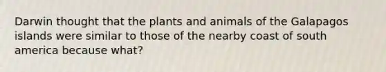 Darwin thought that the plants and animals of the Galapagos islands were similar to those of the nearby coast of south america because what?