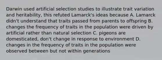 Darwin used artificial selection studies to illustrate trait variation and heritability, this refuted Lamarck's ideas because A. Lamarck didn't understand that traits passed from parents to offspring B. changes the frequency of traits in the population were driven by artificial rather than natural selection C. pigeons are domesticated, don't change in response to environment D. changes in the frequency of traits in the population were observed between but not within generations