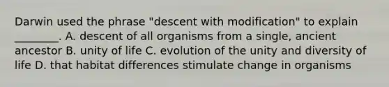 Darwin used the phrase "descent with modification" to explain ________. A. descent of all organisms from a single, ancient ancestor B. unity of life C. evolution of the unity and diversity of life D. that habitat differences stimulate change in organisms