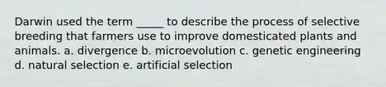 Darwin used the term _____ to describe the process of selective breeding that farmers use to improve domesticated plants and animals. a. divergence b. microevolution c. genetic engineering d. natural selection e. artificial selection