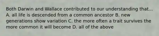 Both Darwin and Wallace contributed to our understanding that... A. all life is descended from a common ancestor B. new generations show variation C. the more often a trait survives the more common it will become D. all of the above