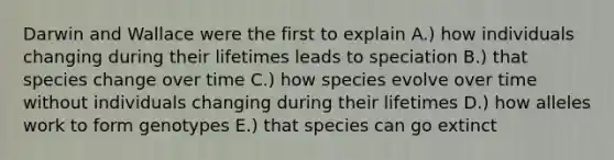 Darwin and Wallace were the first to explain A.) how individuals changing during their lifetimes leads to speciation B.) that species change over time C.) how species evolve over time without individuals changing during their lifetimes D.) how alleles work to form genotypes E.) that species can go extinct