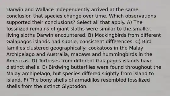 Darwin and Wallace independently arrived at the same conclusion that species change over time. Which observations supported their conclusions? Select all that apply. A) The fossilized remains of giant sloths were similar to the smaller, living sloths Darwin encountered. B) Mockingbirds from different Galapagos islands had subtle, consistent differences. C) Bird families clustered geographically: cockatoos in the Malay Archipelago and Australia, macaws and hummingbirds in the Americas. D) Tortoises from different Galapagos islands have distinct shells. E) Birdwing butterflies were found throughout the Malay archipelago, but species differed slightly from island to island. F) The bony shells of armadillos resembled fossilized shells from the extinct Glyptodon.