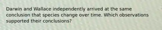 Darwin and Wallace independently arrived at the same conclusion that species change over time. Which observations supported their conclusions?