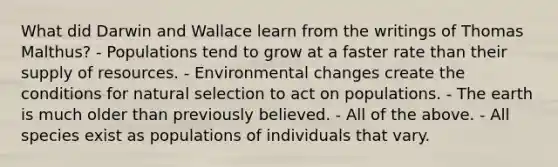 What did Darwin and Wallace learn from the writings of Thomas Malthus? - Populations tend to grow at a faster rate than their supply of resources. - Environmental changes create the conditions for natural selection to act on populations. - The earth is much older than previously believed. - All of the above. - All species exist as populations of individuals that vary.