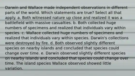 Darwin and Wallace made independent observations in different parts of the world. Which statements are true? Select all that apply. a. Both witnessed nature up close and realized it was a battlefield with massive casualties. b. Both collected huge numbers of specimens and realized that individuals vary within species. c. Wallace collected huge numbers of specimens and realized that individuals vary within species. Darwin's collections were destroyed by fire. d. Both observed slightly different species on nearby islands and concluded that species could change over time. e. Darwin observed slightly different species on nearby islands and concluded that species could change over time. The island species Wallace observed showed little variation.