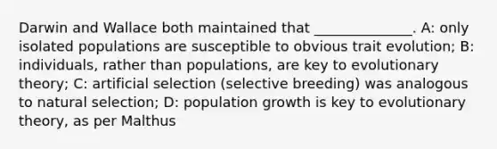 Darwin and Wallace both maintained that ______________. A: only isolated populations are susceptible to obvious trait evolution; B: individuals, rather than populations, are key to evolutionary theory; C: artificial selection (selective breeding) was analogous to natural selection; D: population growth is key to evolutionary theory, as per Malthus