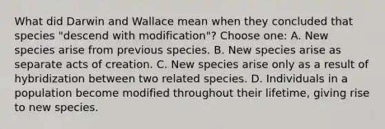 What did Darwin and Wallace mean when they concluded that species "descend with modification"? Choose one: A. New species arise from previous species. B. New species arise as separate acts of creation. C. New species arise only as a result of hybridization between two related species. D. Individuals in a population become modified throughout their lifetime, giving rise to new species.