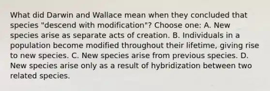 What did Darwin and Wallace mean when they concluded that species "descend with modification"? Choose one: A. New species arise as separate acts of creation. B. Individuals in a population become modified throughout their lifetime, giving rise to new species. C. New species arise from previous species. D. New species arise only as a result of hybridization between two related species.