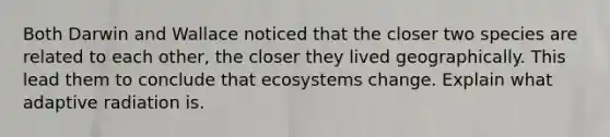 Both Darwin and Wallace noticed that the closer two species are related to each other, the closer they lived geographically. This lead them to conclude that ecosystems change. Explain what adaptive radiation is.