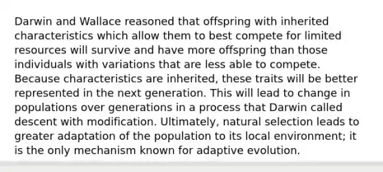 Darwin and Wallace reasoned that offspring with inherited characteristics which allow them to best compete for limited resources will survive and have more offspring than those individuals with variations that are less able to compete. Because characteristics are inherited, these traits will be better represented in the next generation. This will lead to change in populations over generations in a process that Darwin called descent with modification. Ultimately, natural selection leads to greater adaptation of the population to its local environment; it is the only mechanism known for adaptive evolution.