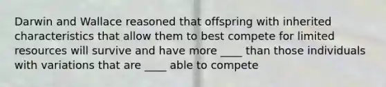 Darwin and Wallace reasoned that offspring with inherited characteristics that allow them to best compete for limited resources will survive and have more ____ than those individuals with variations that are ____ able to compete