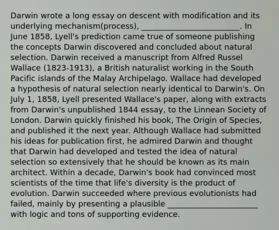 Darwin wrote a long essay on descent with modification and its underlying mechanism(process), _________________________. In June 1858, Lyell's prediction came true of someone publishing the concepts Darwin discovered and concluded about natural selection. Darwin received a manuscript from Alfred Russel Wallace (1823-1913), a British naturalist working in the South Pacific islands of the Malay Archipelago. Wallace had developed a hypothesis of natural selection nearly identical to Darwin's. On July 1, 1858, Lyell presented Wallace's paper, along with extracts from Darwin's unpublished 1844 essay, to the Linnean Society of London. Darwin quickly finished his book, The Origin of Species, and published it the next year. Although Wallace had submitted his ideas for publication first, he admired Darwin and thought that Darwin had developed and tested the idea of natural selection so extensively that he should be known as its main architect. Within a decade, Darwin's book had convinced most scientists of the time that life's diversity is the product of evolution. Darwin succeeded where previous evolutionists had failed, mainly by presenting a plausible _______________________ with logic and tons of supporting evidence.