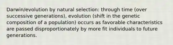 Darwin/evolution by natural selection: through time (over successive generations), evolution (shift in the genetic composition of a population) occurs as favorable characteristics are passed disproportionately by more fit individuals to future generations.