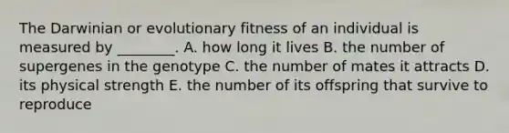 The Darwinian or evolutionary fitness of an individual is measured by ________. A. how long it lives B. the number of supergenes in the genotype C. the number of mates it attracts D. its physical strength E. the number of its offspring that survive to reproduce