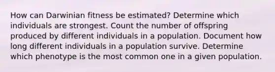 How can Darwinian fitness be estimated? Determine which individuals are strongest. Count the number of offspring produced by different individuals in a population. Document how long different individuals in a population survive. Determine which phenotype is the most common one in a given population.