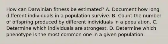 How can Darwinian fitness be estimated? A. Document how long different individuals in a population survive. B. Count the number of offspring produced by different individuals in a population. C. Determine which individuals are strongest. D. Determine which phenotype is the most common one in a given population.