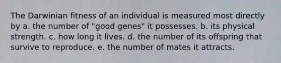 The Darwinian fitness of an individual is measured most directly by a. the number of "good genes" it possesses. b. its physical strength. c. how long it lives. d. the number of its offspring that survive to reproduce. e. the number of mates it attracts.