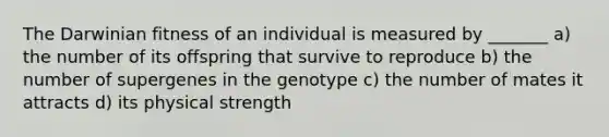 The Darwinian fitness of an individual is measured by _______ a) the number of its offspring that survive to reproduce b) the number of supergenes in the genotype c) the number of mates it attracts d) its physical strength