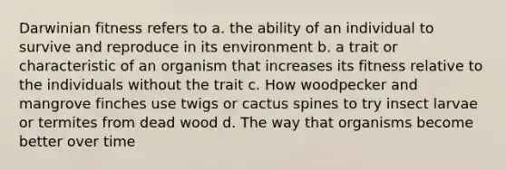 Darwinian fitness refers to a. the ability of an individual to survive and reproduce in its environment b. a trait or characteristic of an organism that increases its fitness relative to the individuals without the trait c. How woodpecker and mangrove finches use twigs or cactus spines to try insect larvae or termites from dead wood d. The way that organisms become better over time