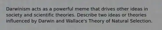 Darwinism acts as a powerful meme that drives other ideas in society and scientific theories. Describe two ideas or theories influenced by Darwin and Wallace's Theory of Natural Selection.