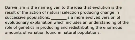 Darwinism is the name given to the idea that evolution is the result of the action of natural selection producing change in successive populations. ________is a more evolved version of evolutionary explanation which includes an understanding of the role of genetics in producing and redistributing the enormous amounts of variation found in natural populations.